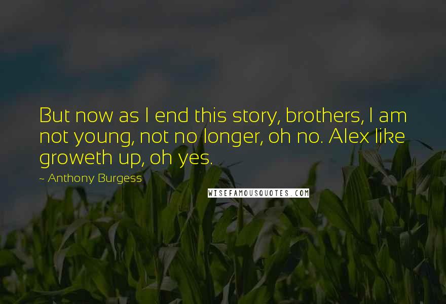 Anthony Burgess Quotes: But now as I end this story, brothers, I am not young, not no longer, oh no. Alex like groweth up, oh yes.