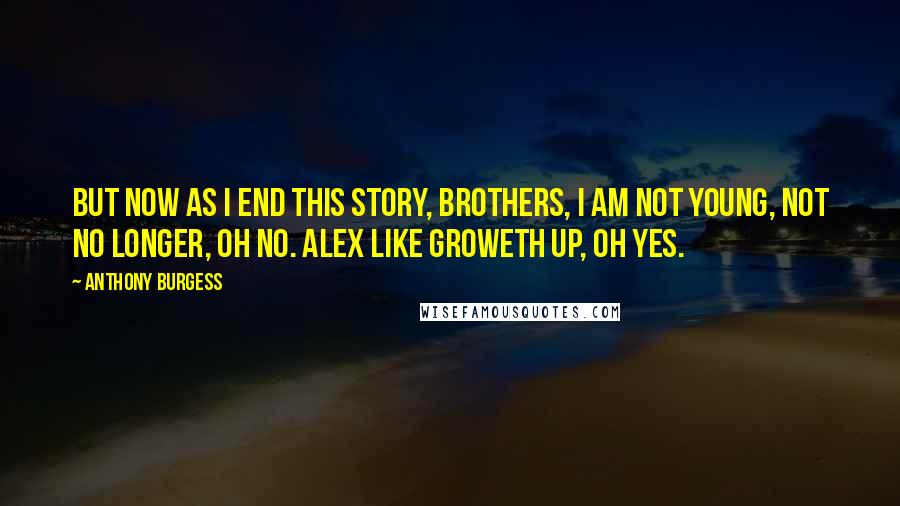 Anthony Burgess Quotes: But now as I end this story, brothers, I am not young, not no longer, oh no. Alex like groweth up, oh yes.