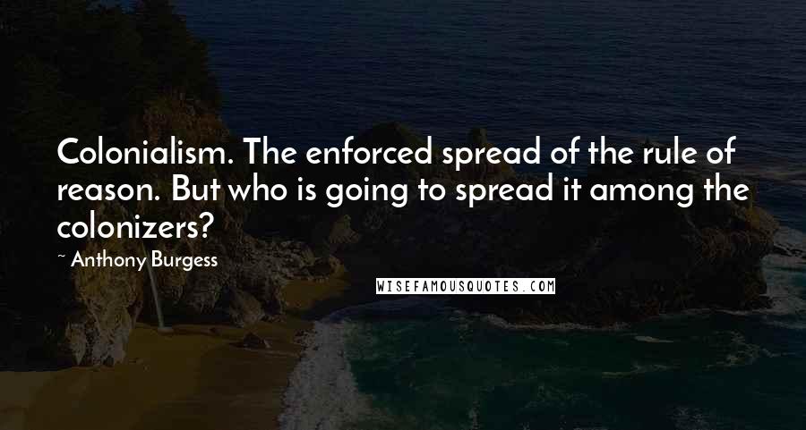 Anthony Burgess Quotes: Colonialism. The enforced spread of the rule of reason. But who is going to spread it among the colonizers?