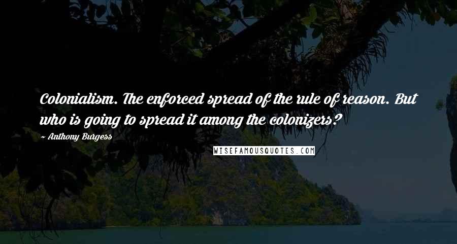 Anthony Burgess Quotes: Colonialism. The enforced spread of the rule of reason. But who is going to spread it among the colonizers?