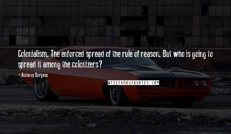 Anthony Burgess Quotes: Colonialism. The enforced spread of the rule of reason. But who is going to spread it among the colonizers?