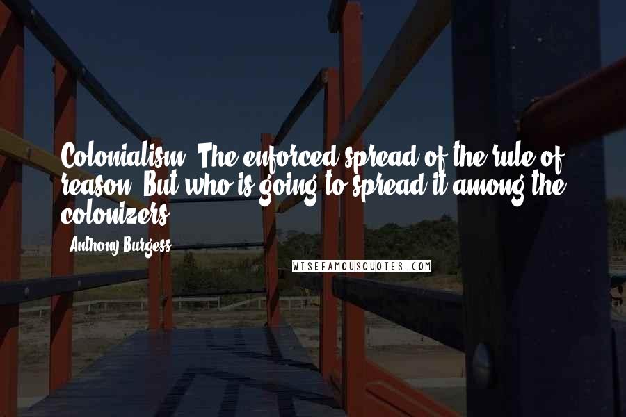 Anthony Burgess Quotes: Colonialism. The enforced spread of the rule of reason. But who is going to spread it among the colonizers?