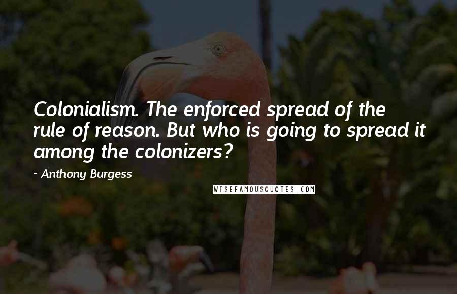 Anthony Burgess Quotes: Colonialism. The enforced spread of the rule of reason. But who is going to spread it among the colonizers?