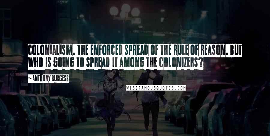 Anthony Burgess Quotes: Colonialism. The enforced spread of the rule of reason. But who is going to spread it among the colonizers?
