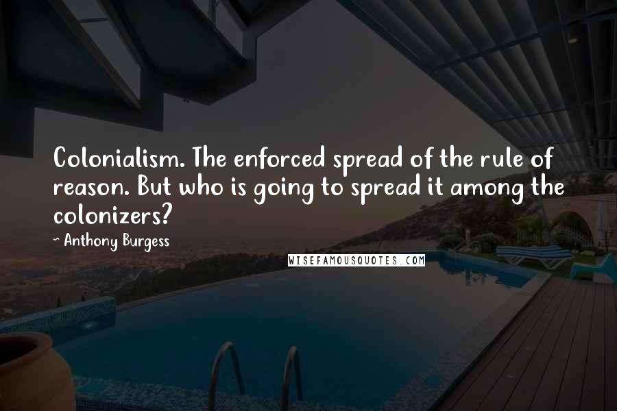 Anthony Burgess Quotes: Colonialism. The enforced spread of the rule of reason. But who is going to spread it among the colonizers?