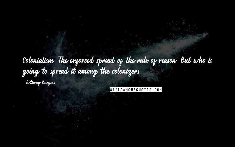 Anthony Burgess Quotes: Colonialism. The enforced spread of the rule of reason. But who is going to spread it among the colonizers?