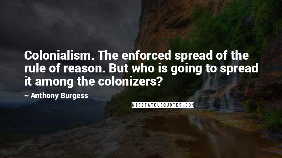 Anthony Burgess Quotes: Colonialism. The enforced spread of the rule of reason. But who is going to spread it among the colonizers?