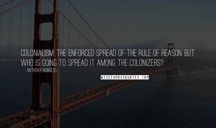 Anthony Burgess Quotes: Colonialism. The enforced spread of the rule of reason. But who is going to spread it among the colonizers?