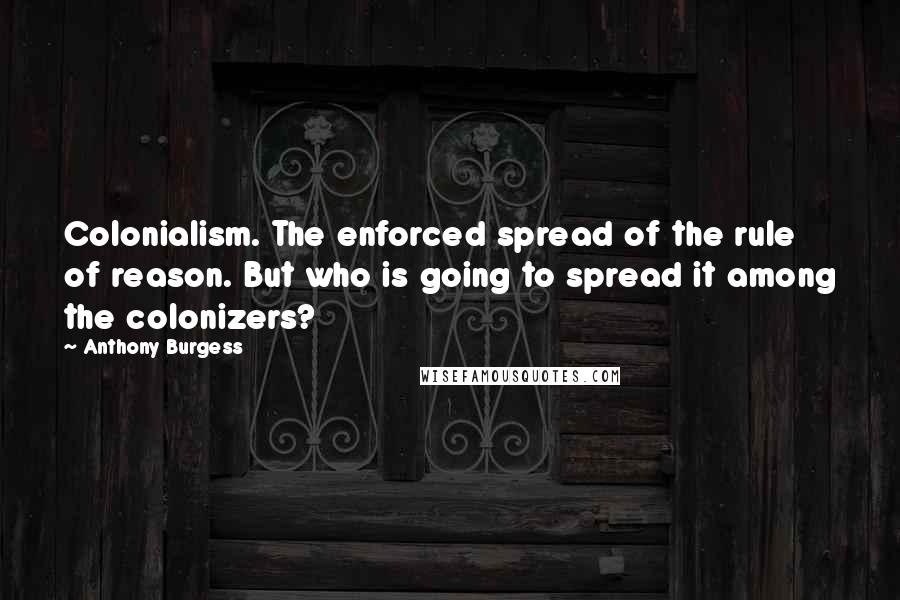 Anthony Burgess Quotes: Colonialism. The enforced spread of the rule of reason. But who is going to spread it among the colonizers?