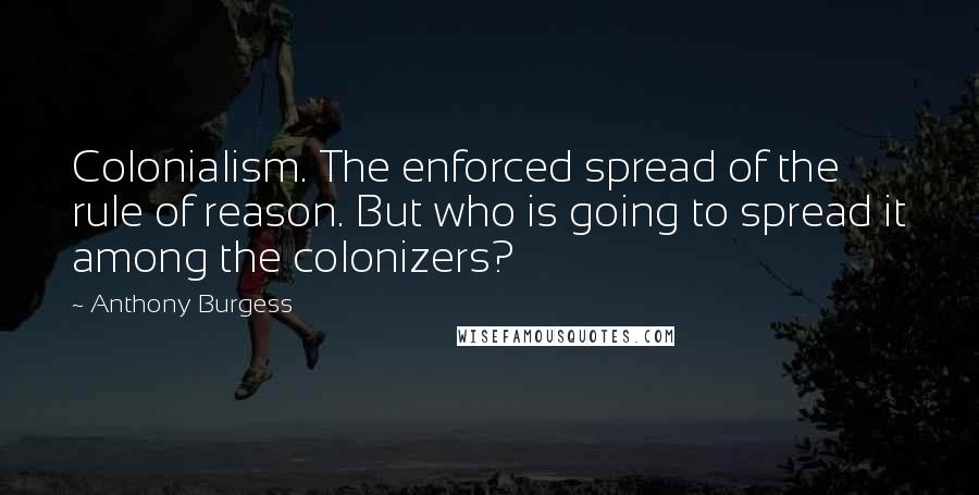 Anthony Burgess Quotes: Colonialism. The enforced spread of the rule of reason. But who is going to spread it among the colonizers?