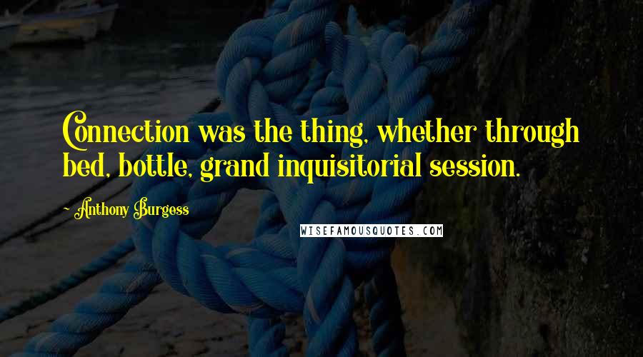 Anthony Burgess Quotes: Connection was the thing, whether through bed, bottle, grand inquisitorial session.