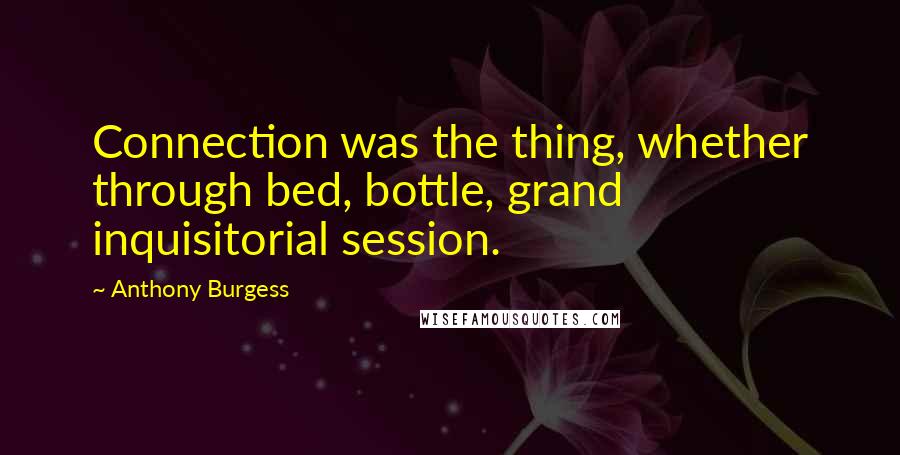 Anthony Burgess Quotes: Connection was the thing, whether through bed, bottle, grand inquisitorial session.