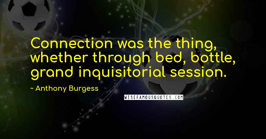 Anthony Burgess Quotes: Connection was the thing, whether through bed, bottle, grand inquisitorial session.