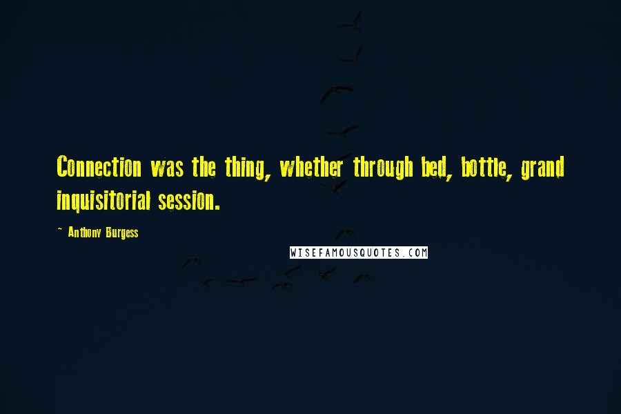 Anthony Burgess Quotes: Connection was the thing, whether through bed, bottle, grand inquisitorial session.