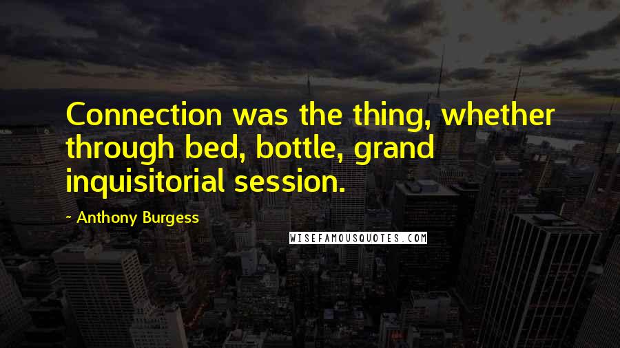 Anthony Burgess Quotes: Connection was the thing, whether through bed, bottle, grand inquisitorial session.