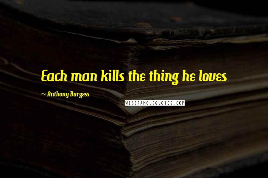 Anthony Burgess Quotes: Each man kills the thing he loves
