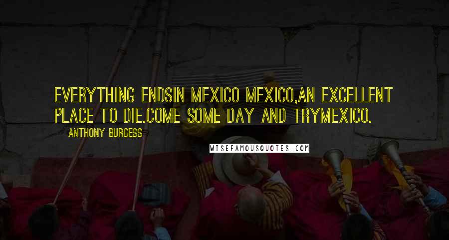 Anthony Burgess Quotes: Everything endsIn Mexico Mexico,An excellent place to die.Come some day and tryMexico.