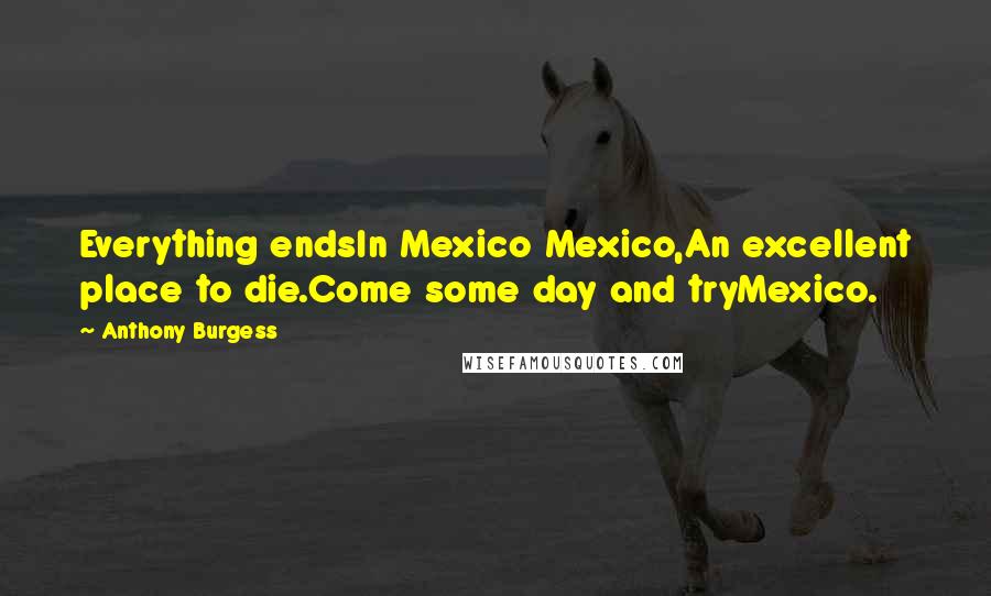 Anthony Burgess Quotes: Everything endsIn Mexico Mexico,An excellent place to die.Come some day and tryMexico.