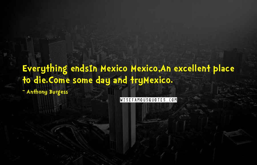 Anthony Burgess Quotes: Everything endsIn Mexico Mexico,An excellent place to die.Come some day and tryMexico.