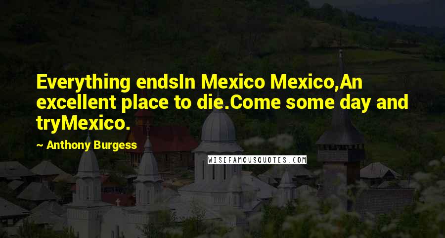 Anthony Burgess Quotes: Everything endsIn Mexico Mexico,An excellent place to die.Come some day and tryMexico.