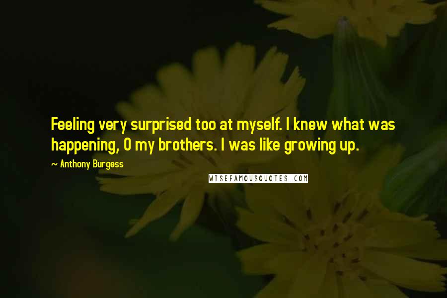 Anthony Burgess Quotes: Feeling very surprised too at myself. I knew what was happening, O my brothers. I was like growing up.