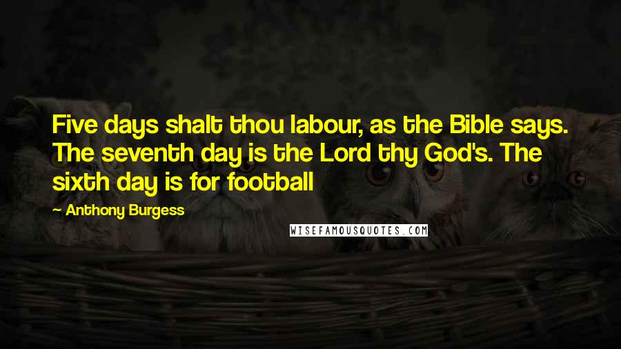 Anthony Burgess Quotes: Five days shalt thou labour, as the Bible says. The seventh day is the Lord thy God's. The sixth day is for football