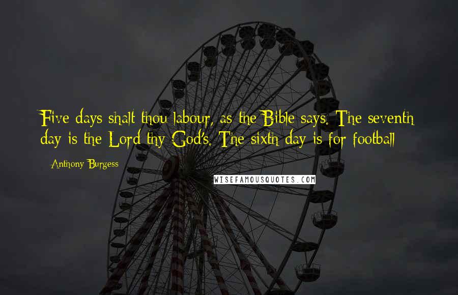 Anthony Burgess Quotes: Five days shalt thou labour, as the Bible says. The seventh day is the Lord thy God's. The sixth day is for football