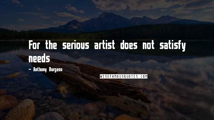 Anthony Burgess Quotes: For the serious artist does not satisfy needs