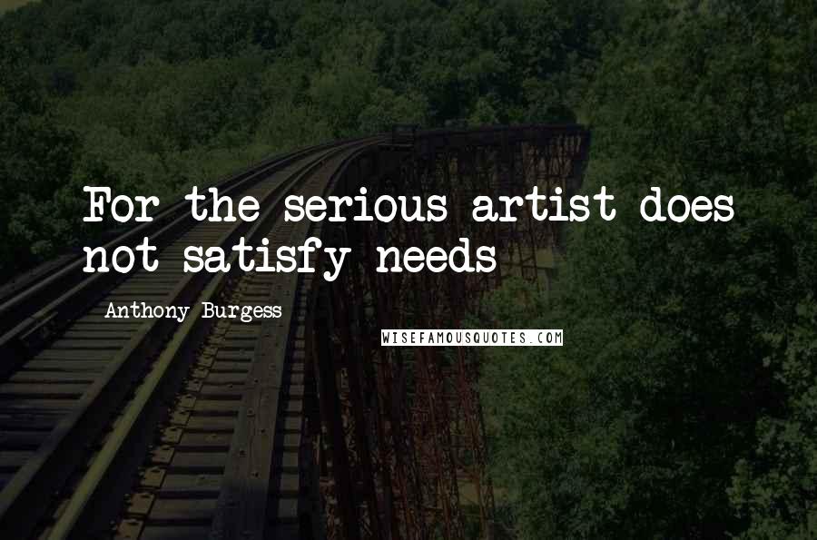 Anthony Burgess Quotes: For the serious artist does not satisfy needs