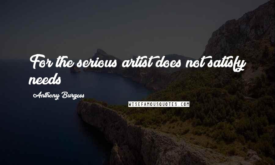 Anthony Burgess Quotes: For the serious artist does not satisfy needs