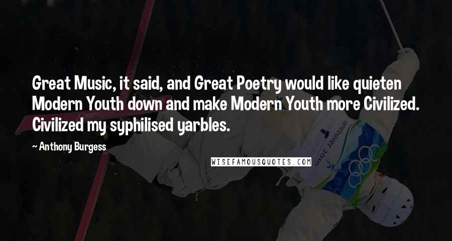 Anthony Burgess Quotes: Great Music, it said, and Great Poetry would like quieten Modern Youth down and make Modern Youth more Civilized. Civilized my syphilised yarbles.