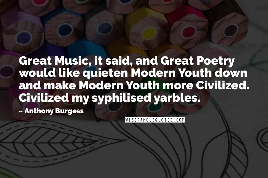 Anthony Burgess Quotes: Great Music, it said, and Great Poetry would like quieten Modern Youth down and make Modern Youth more Civilized. Civilized my syphilised yarbles.