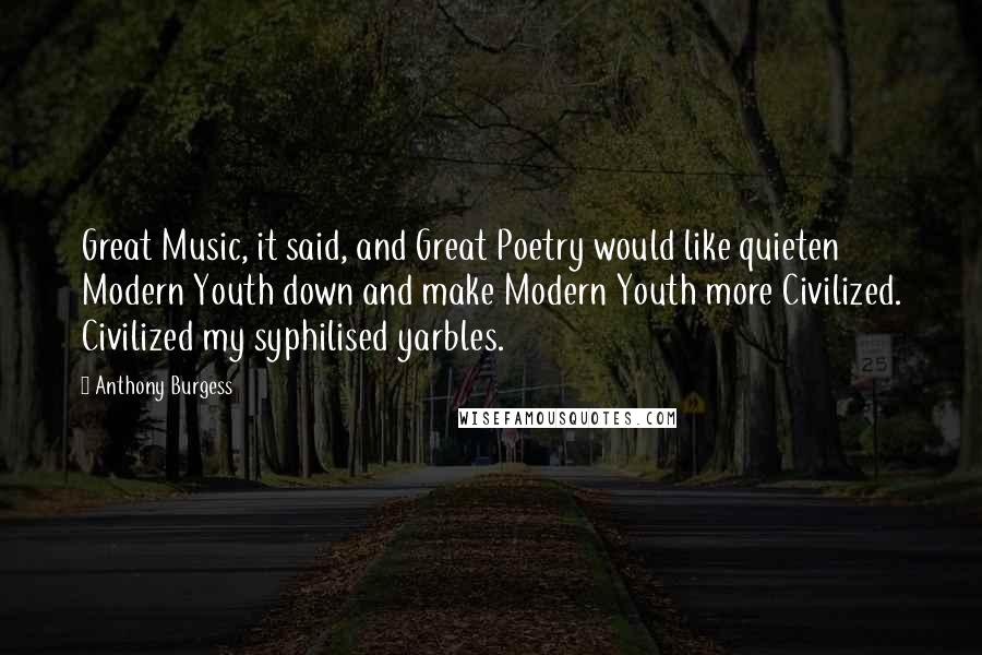 Anthony Burgess Quotes: Great Music, it said, and Great Poetry would like quieten Modern Youth down and make Modern Youth more Civilized. Civilized my syphilised yarbles.