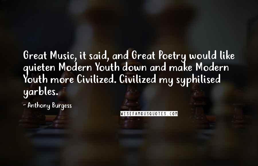 Anthony Burgess Quotes: Great Music, it said, and Great Poetry would like quieten Modern Youth down and make Modern Youth more Civilized. Civilized my syphilised yarbles.