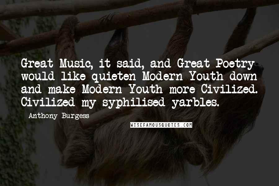 Anthony Burgess Quotes: Great Music, it said, and Great Poetry would like quieten Modern Youth down and make Modern Youth more Civilized. Civilized my syphilised yarbles.