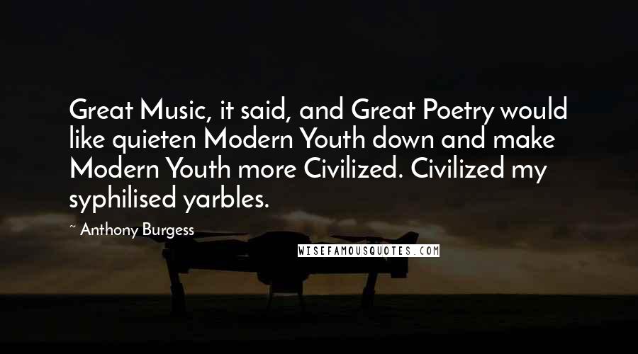 Anthony Burgess Quotes: Great Music, it said, and Great Poetry would like quieten Modern Youth down and make Modern Youth more Civilized. Civilized my syphilised yarbles.