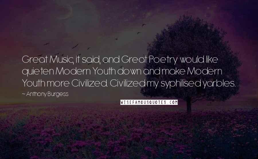 Anthony Burgess Quotes: Great Music, it said, and Great Poetry would like quieten Modern Youth down and make Modern Youth more Civilized. Civilized my syphilised yarbles.