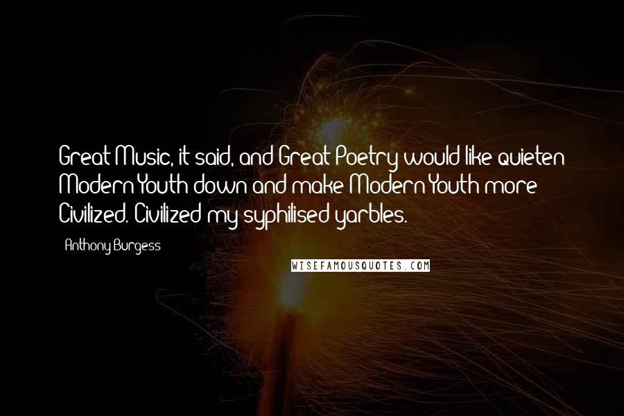 Anthony Burgess Quotes: Great Music, it said, and Great Poetry would like quieten Modern Youth down and make Modern Youth more Civilized. Civilized my syphilised yarbles.