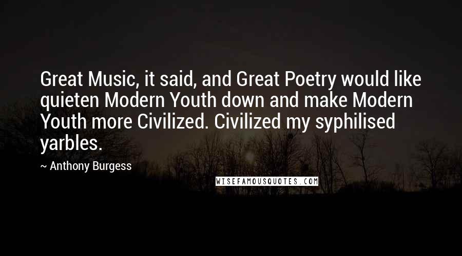 Anthony Burgess Quotes: Great Music, it said, and Great Poetry would like quieten Modern Youth down and make Modern Youth more Civilized. Civilized my syphilised yarbles.