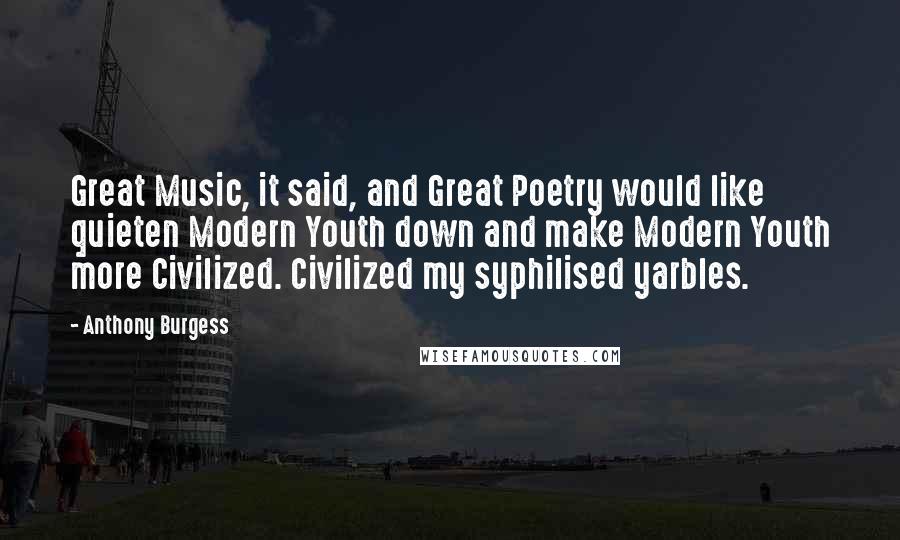 Anthony Burgess Quotes: Great Music, it said, and Great Poetry would like quieten Modern Youth down and make Modern Youth more Civilized. Civilized my syphilised yarbles.