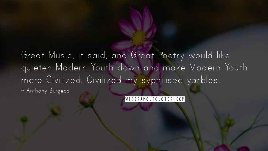 Anthony Burgess Quotes: Great Music, it said, and Great Poetry would like quieten Modern Youth down and make Modern Youth more Civilized. Civilized my syphilised yarbles.