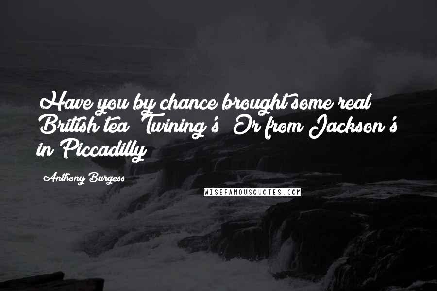 Anthony Burgess Quotes: Have you by chance brought some real British tea? Twining's? Or from Jackson's in Piccadilly?