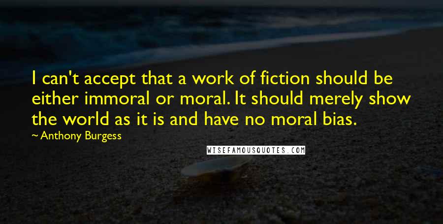 Anthony Burgess Quotes: I can't accept that a work of fiction should be either immoral or moral. It should merely show the world as it is and have no moral bias.