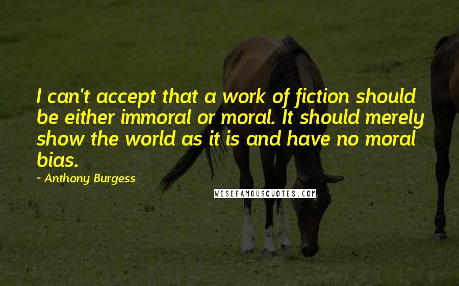 Anthony Burgess Quotes: I can't accept that a work of fiction should be either immoral or moral. It should merely show the world as it is and have no moral bias.