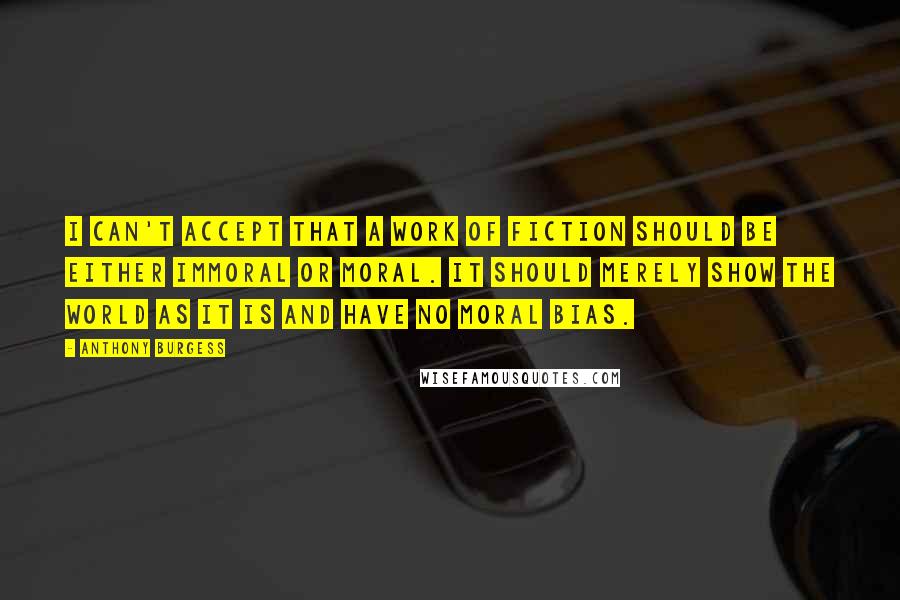Anthony Burgess Quotes: I can't accept that a work of fiction should be either immoral or moral. It should merely show the world as it is and have no moral bias.