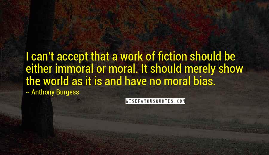 Anthony Burgess Quotes: I can't accept that a work of fiction should be either immoral or moral. It should merely show the world as it is and have no moral bias.