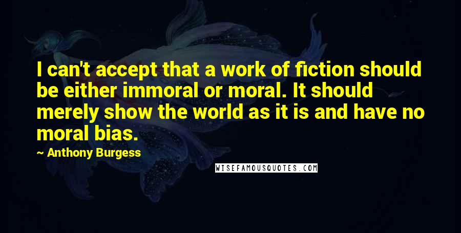 Anthony Burgess Quotes: I can't accept that a work of fiction should be either immoral or moral. It should merely show the world as it is and have no moral bias.