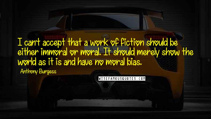 Anthony Burgess Quotes: I can't accept that a work of fiction should be either immoral or moral. It should merely show the world as it is and have no moral bias.