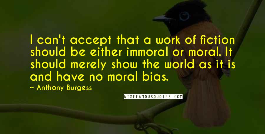 Anthony Burgess Quotes: I can't accept that a work of fiction should be either immoral or moral. It should merely show the world as it is and have no moral bias.