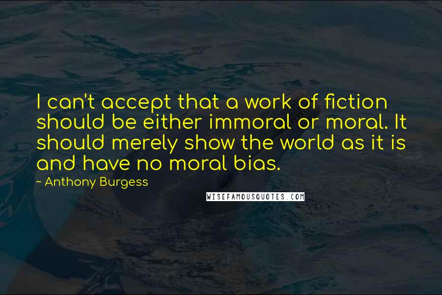 Anthony Burgess Quotes: I can't accept that a work of fiction should be either immoral or moral. It should merely show the world as it is and have no moral bias.